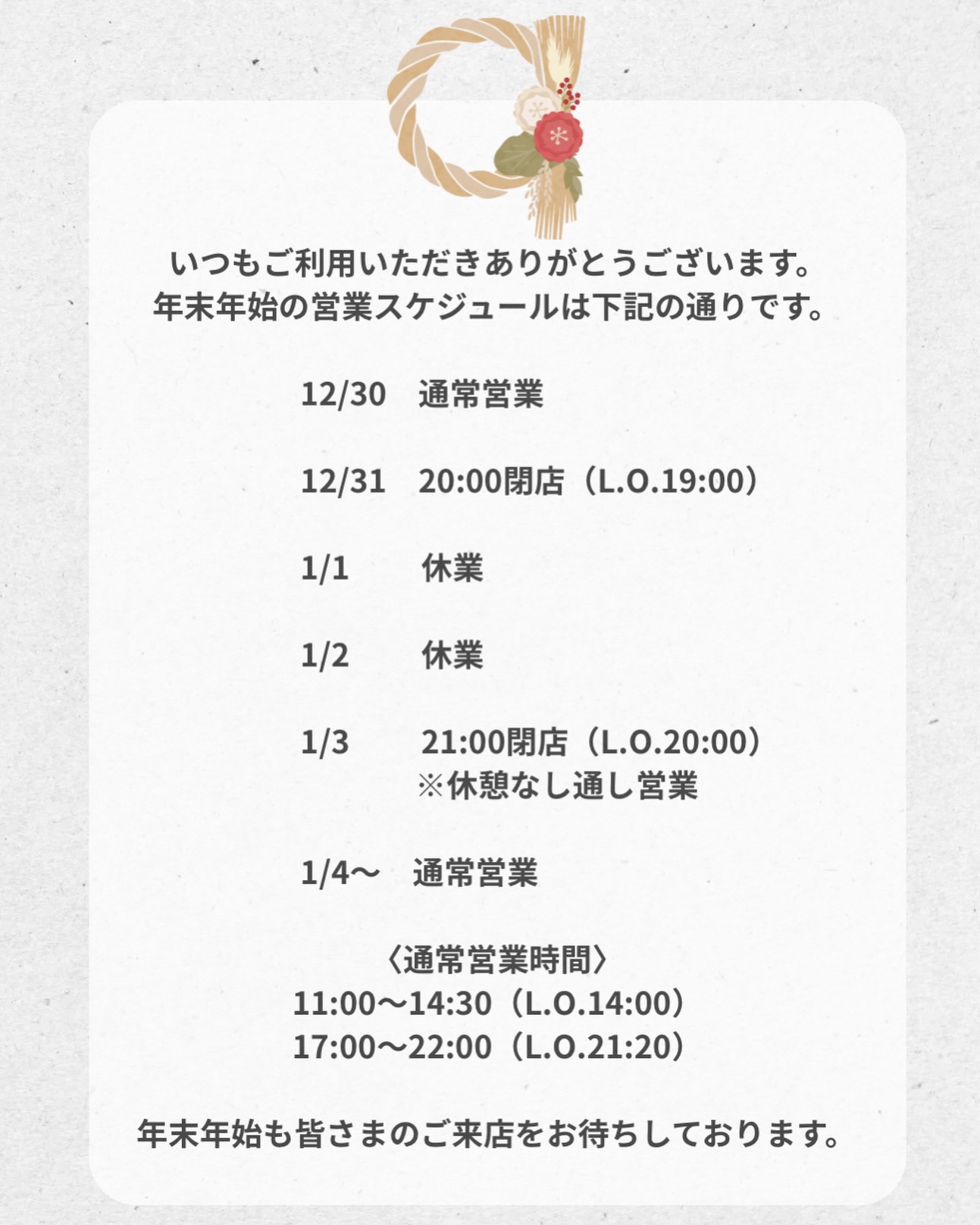年末年始の営業時間についてお知らせです

いつもご来店いただき、ありがとうございます。
年末年始の営業は下記の通りとさせていただきます。

12/30　通常営業

12/31　20:00閉店（L.O.19:00）

1/1　休業

1/2　休業

1/3　21:00閉店（L.O.20:00）
※休憩なしの通し営業
※状況により早めに閉店する場合がございます

1/4より通常営業

本年もたくさんのご来店、誠にありがとうございました。
新年も皆さまにお会いできるのを楽しみにしております